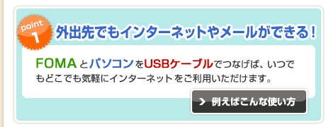 point1:�u�O�o��ł��C���^�[�l�b�g�⃁�[�����ł���I�vFOMA�ƃp�\�R����USB�P�[�u���łȂ��΁A���ł��ǂ��ł��C�y�ɃC���^�[�l�b�g�������p���������܂��B